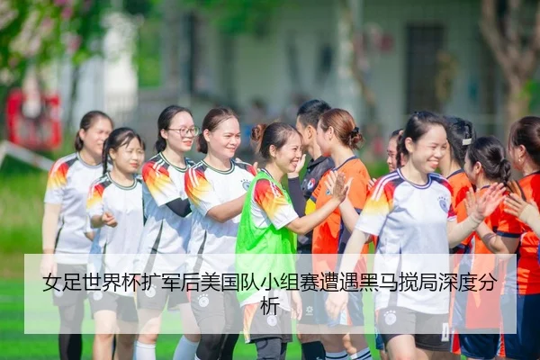 女足世界杯扩军后美国队小组赛遭遇黑马搅局深度分析