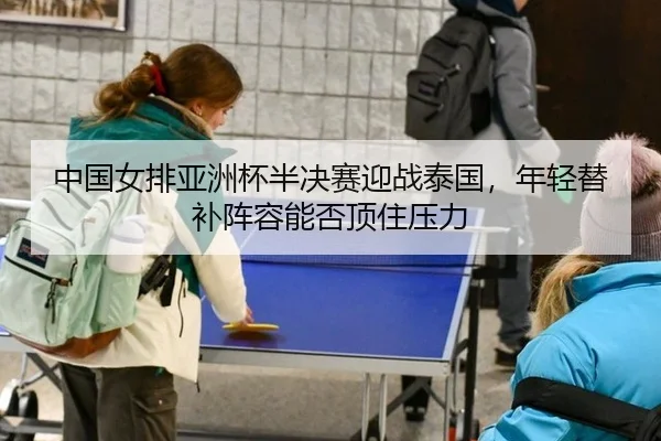 中国女排亚洲杯半决赛迎战泰国，年轻替补阵容能否顶住压力