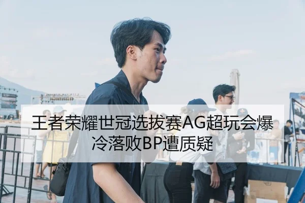 王者荣耀世冠选拔赛AG超玩会爆冷落败BP遭质疑